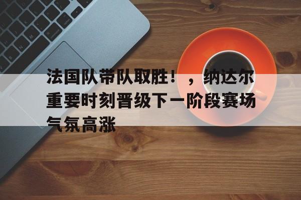 爱游戏电竞入口-法国队带队取胜！，纳达尔重要时刻晋级下一阶段赛场气氛高涨的简单介绍