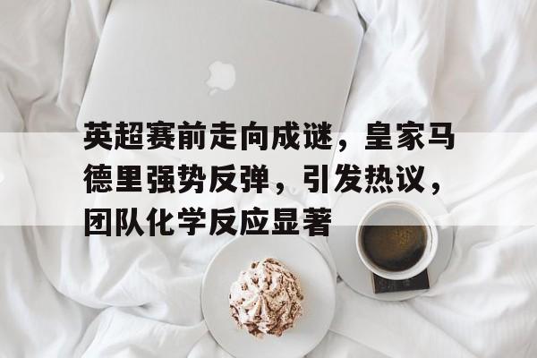 爱游戏电竞入口-包含英超赛前走向成谜，皇家马德里强势反弹，引发热议，团队化学反应显著的词条