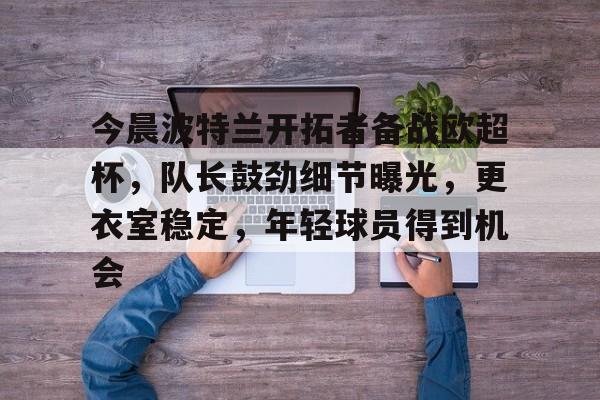 爱游戏资讯中心-包含今晨波特兰开拓者备战欧超杯，队长鼓劲细节曝光，更衣室稳定，年轻球员得到机会的词条