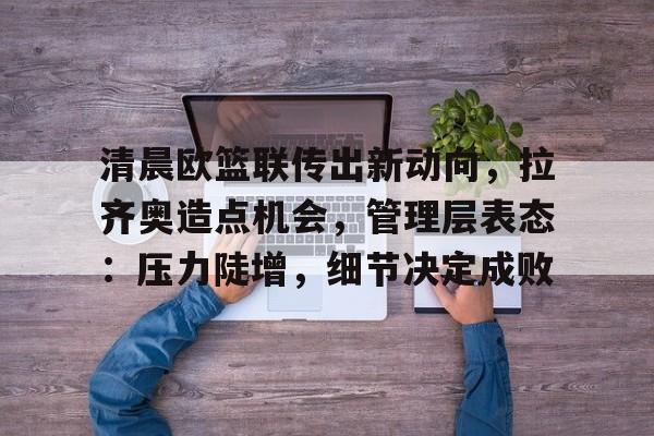 爱游戏ayx平台-清晨欧篮联传出新动向，拉齐奥造点机会，管理层表态：压力陡增，细节决定成败的简单介绍