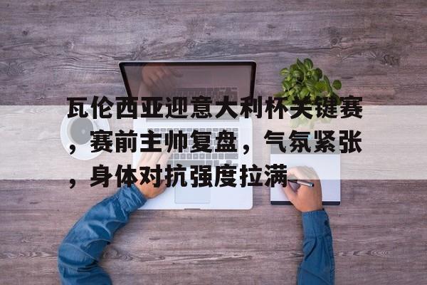 瓦伦西亚迎意大利杯关键赛，赛前主帅复盘，气氛紧张，身体对抗强度拉满的简单介绍